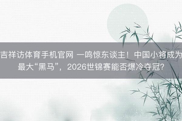 吉祥访体育手机官网 一鸣惊东谈主!中国小将成为最大“黑马”,2026世锦赛能否爆冷夺冠?