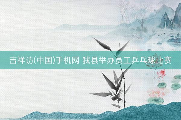 吉祥访(中国)手机网 我县举办员工乒乓球比赛