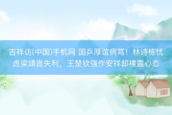 吉祥访(中国)手机网 国乒厚谊病笃！林诗栋忧虑梁靖崑失利，王楚钦强作安祥却裸露心态