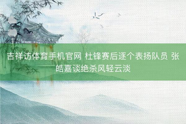 吉祥访体育手机官网 杜锋赛后逐个表扬队员 张皓嘉谈绝杀风轻云淡