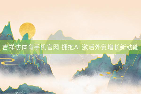 吉祥访体育手机官网 拥抱AI 激活外贸增长新动能