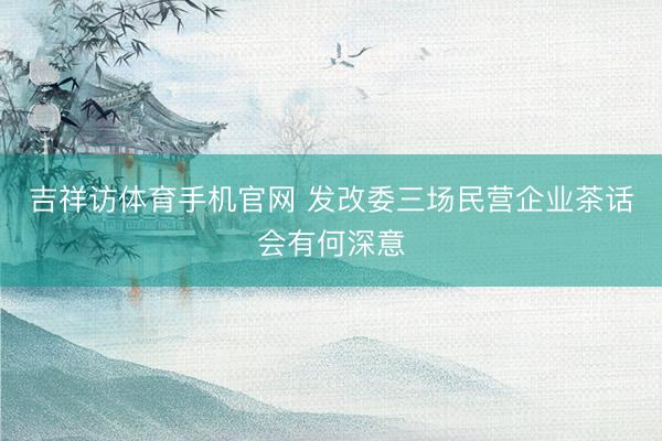 吉祥访体育手机官网 发改委三场民营企业茶话会有何深意