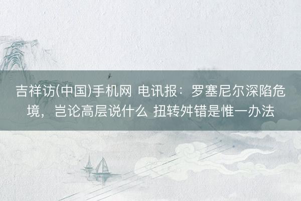 吉祥访(中国)手机网 电讯报：罗塞尼尔深陷危境，岂论高层说什么 扭转舛错是惟一办法