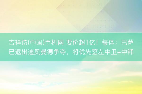 吉祥访(中国)手机网 要价超1亿！每体：巴萨已退出迪奥曼德争夺，将优先签左中卫+中锋