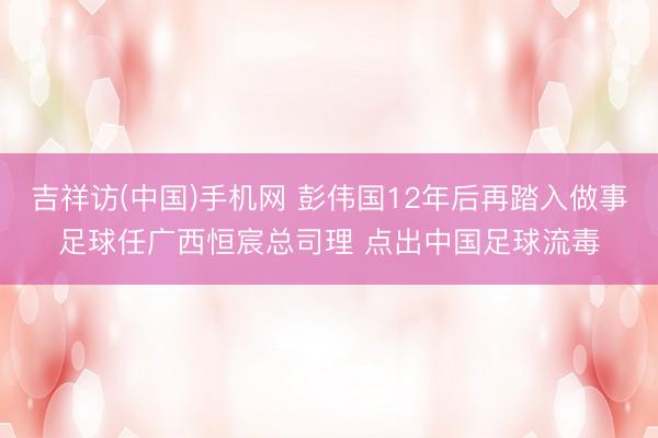 吉祥访(中国)手机网 彭伟国12年后再踏入做事足球任广西恒宸总司理 点出中国足球流毒