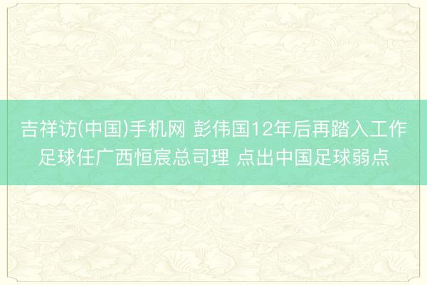 吉祥访(中国)手机网 彭伟国12年后再踏入工作足球任广西恒宸总司理 点出中国足球弱点