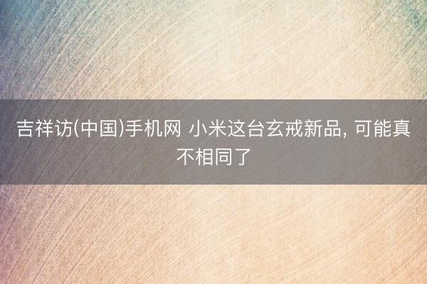 吉祥访(中国)手机网 小米这台玄戒新品, 可能真不相同了
