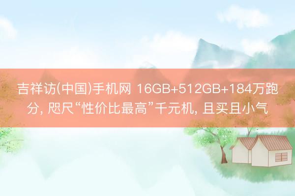 吉祥访(中国)手机网 16GB+512GB+184万跑分， 咫尺“性价比最高”千元机， 且买且小气