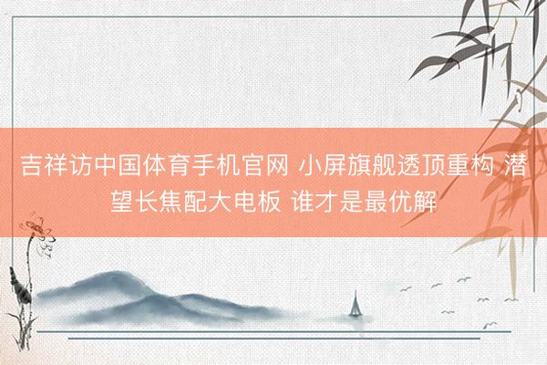 吉祥访中国体育手机官网 小屏旗舰透顶重构 潜望长焦配大电板 谁才是最优解