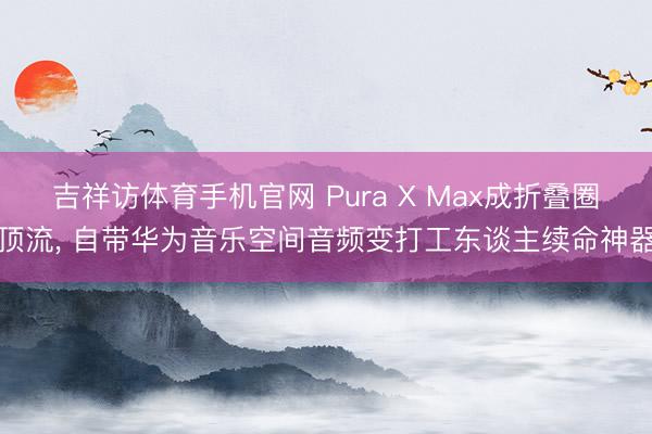 吉祥访体育手机官网 Pura X Max成折叠圈顶流， 自带华为音乐空间音频变打工东谈主续命神器