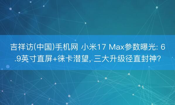吉祥访(中国)手机网 小米17 Max参数曝光: 6.9英寸直屏+徕卡潜望， 三大升级径直封神?