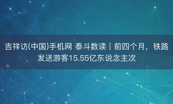 吉祥访(中国)手机网 泰斗数读｜前四个月，铁路发送游客15.55亿东说念主次