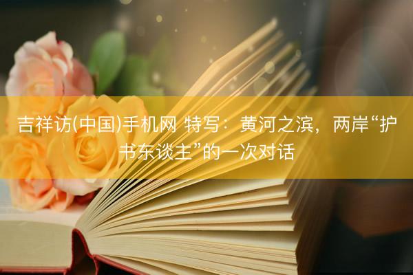 吉祥访(中国)手机网 特写：黄河之滨，两岸“护书东谈主”的一次对话