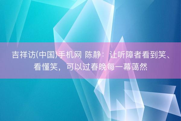 吉祥访(中国)手机网 陈静：让听障者看到笑、看懂笑，可以过春晚每一幕蔼然