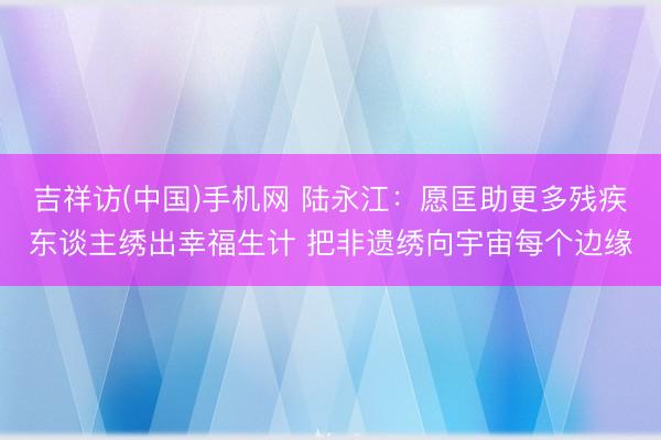 吉祥访(中国)手机网 陆永江：愿匡助更多残疾东谈主绣出幸福生计 把非遗绣向宇宙每个边缘