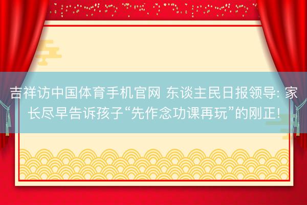 吉祥访中国体育手机官网 东谈主民日报领导: 家长尽早告诉孩子“先作念功课再玩”的刚正!