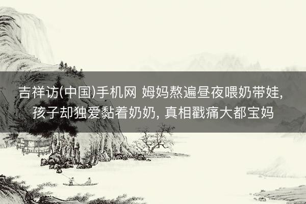吉祥访(中国)手机网 姆妈熬遍昼夜喂奶带娃， 孩子却独爱黏着奶奶， 真相戳痛大都宝妈