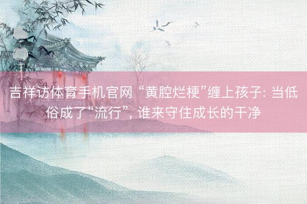 吉祥访体育手机官网 “黄腔烂梗”缠上孩子: 当低俗成了“流行”, 谁来守住成长的干净
