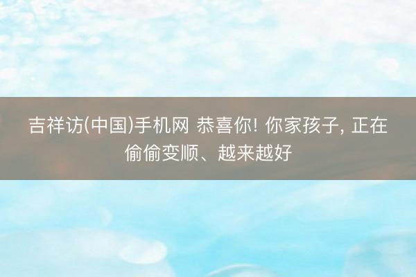 吉祥访(中国)手机网 恭喜你! 你家孩子， 正在偷偷变顺、越来越好