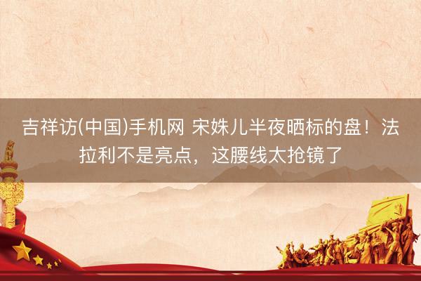 吉祥访(中国)手机网 宋姝儿半夜晒标的盘！法拉利不是亮点，这腰线太抢镜了