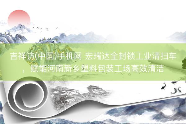 吉祥访(中国)手机网 宏瑞达全封锁工业清扫车，赋能河南新乡塑料包装工场高效清洁