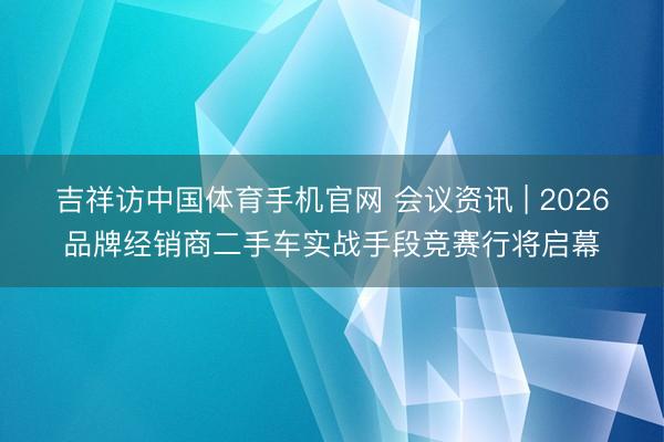 吉祥访中国体育手机官网 会议资讯 | 2026品牌经销商二手车实战手段竞赛行将启幕