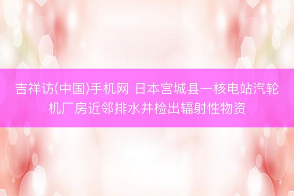 吉祥访(中国)手机网 日本宫城县一核电站汽轮机厂房近邻排水井检出辐射性物资