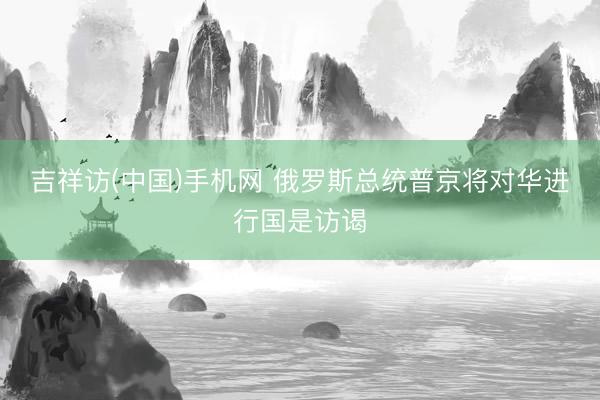 吉祥访(中国)手机网 俄罗斯总统普京将对华进行国是访谒