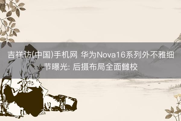 吉祥访(中国)手机网 华为Nova16系列外不雅细节曝光: 后摄布局全面雠校
