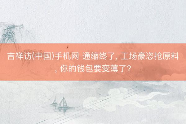 吉祥访(中国)手机网 通缩终了， 工场豪恣抢原料， 你的钱包要变薄了?