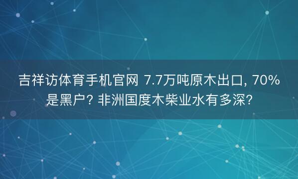 吉祥访体育手机官网 7.7万吨原木出口， 70%是黑户? 非洲国度木柴业水有多深?