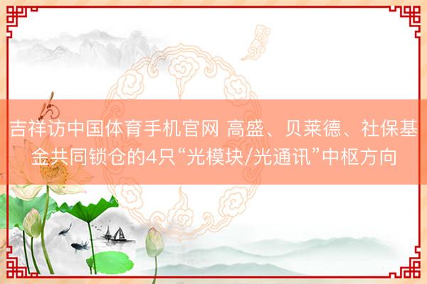 吉祥访中国体育手机官网 高盛、贝莱德、社保基金共同锁仓的4只“光模块/光通讯”中枢方向