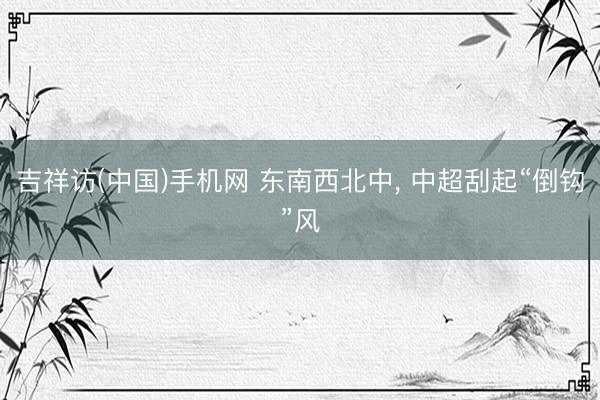 吉祥访(中国)手机网 东南西北中， 中超刮起“倒钩”风