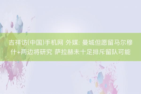 吉祥访(中国)手机网 外媒: 曼城但愿留马尔穆什+两边将研究 萨拉赫未十足排斥留队可能