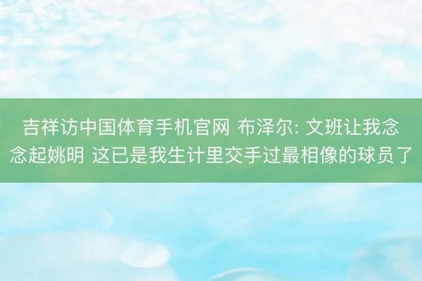 吉祥访中国体育手机官网 布泽尔: 文班让我念念起姚明 这已是我生计里交手过最相像的球员了