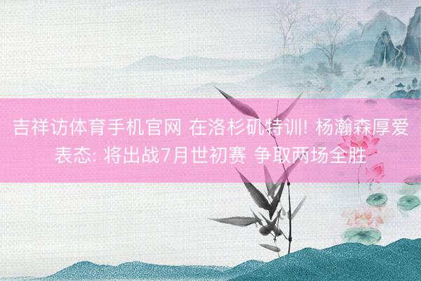 吉祥访体育手机官网 在洛杉矶特训! 杨瀚森厚爱表态: 将出战7月世初赛 争取两场全胜