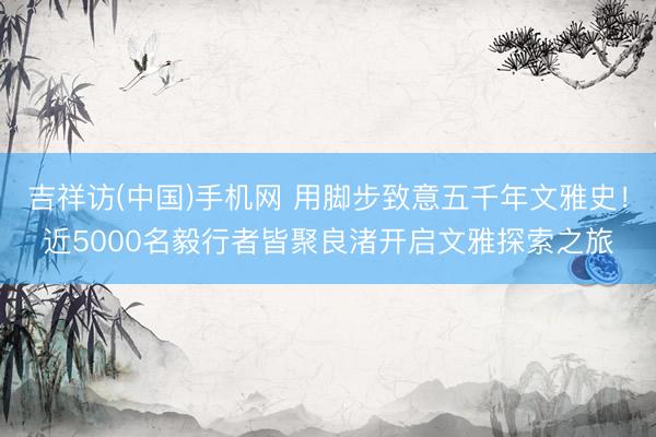 吉祥访(中国)手机网 用脚步致意五千年文雅史！近5000名毅行者皆聚良渚开启文雅探索之旅