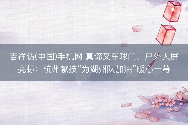 吉祥访(中国)手机网 真谛叉车球门、户外大屏亮标：杭州献技“为湖州队加油”暖心一幕