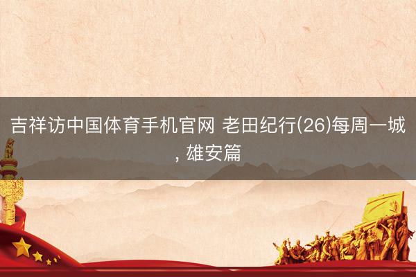 吉祥访中国体育手机官网 老田纪行(26)每周一城， 雄安篇