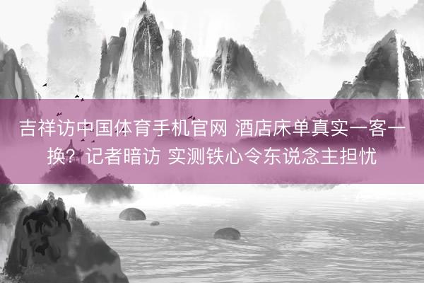 吉祥访中国体育手机官网 酒店床单真实一客一换？记者暗访 实测铁心令东说念主担忧