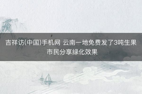 吉祥访(中国)手机网 云南一地免费发了3吨生果 市民分享绿化效果