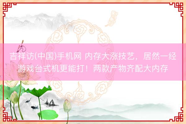 吉祥访(中国)手机网 内存大涨技艺,居然一经游戏台式机更能打!两款产物齐配大内存