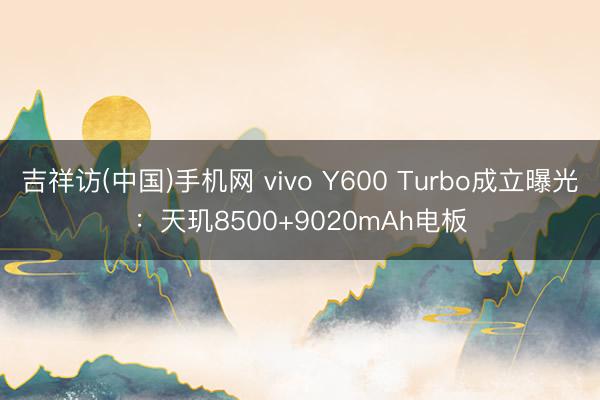 吉祥访(中国)手机网 vivo Y600 Turbo成立曝光：天玑8500+9020mAh电板