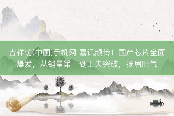 吉祥访(中国)手机网 喜讯频传！国产芯片全面爆发，从销量第一到工夫突破，扬眉吐气