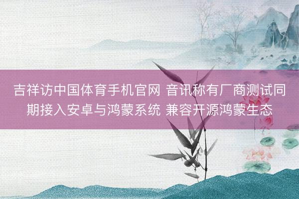 吉祥访中国体育手机官网 音讯称有厂商测试同期接入安卓与鸿蒙系统 兼容开源鸿蒙生态