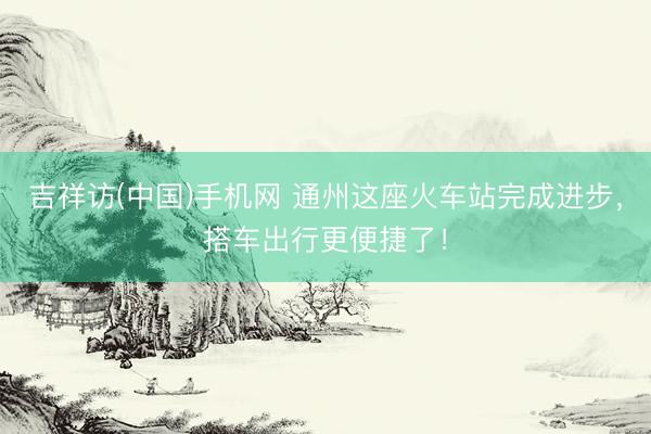 吉祥访(中国)手机网 通州这座火车站完成进步，搭车出行更便捷了！