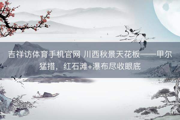 吉祥访体育手机官网 川西秋景天花板——甲尔猛措，红石滩+瀑布尽收眼底