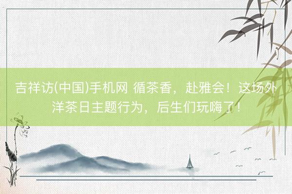 吉祥访(中国)手机网 循茶香，赴雅会！这场外洋茶日主题行为，后生们玩嗨了！
