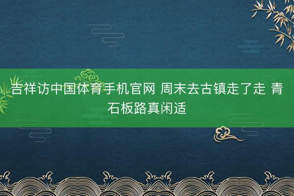 吉祥访中国体育手机官网 周末去古镇走了走 青石板路真闲适