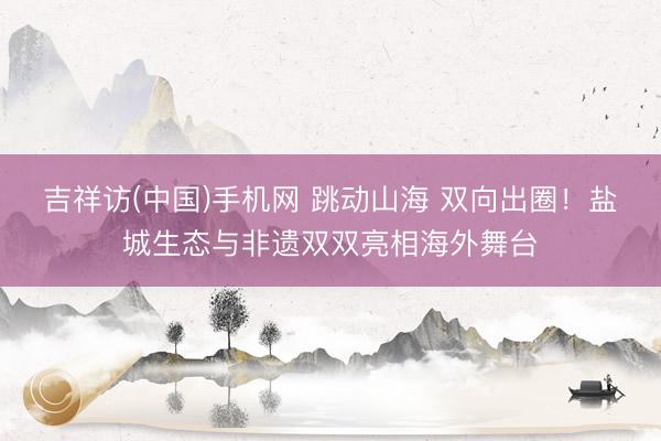 吉祥访(中国)手机网 跳动山海 双向出圈!盐城生态与非遗双双亮相海外舞台